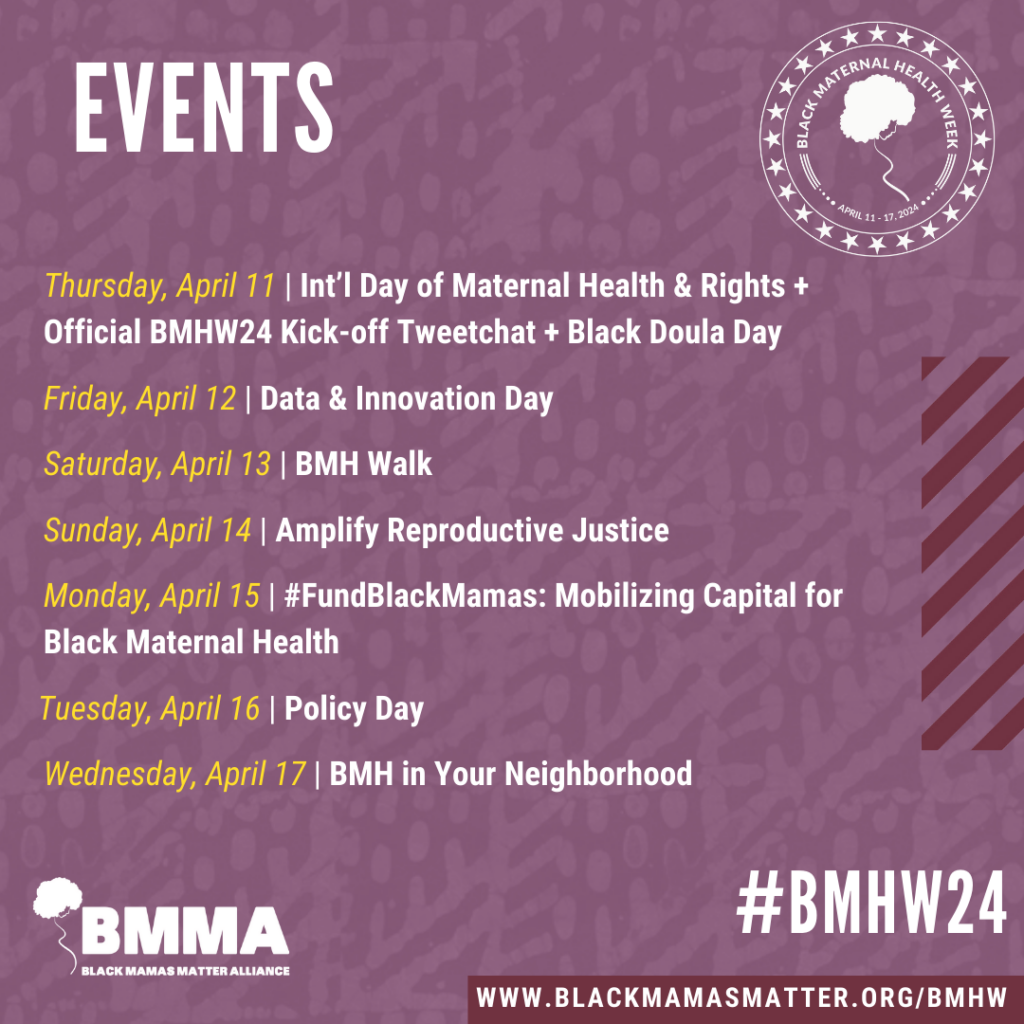 List of events for Black Maternal Health Week 2024: April 11: Int'l Day of Maternal Health & Rights + Official BMHW24 Kick-off Tweetchat + Black Doula Day April 12: Data & Innovation Day April 13: BMH Walk April 14: Amplify Reproductive Justice April 15: #FundBlackMamas: Mobilizing Capital for Black Maternal Health April 16: Policy Day April 17: BMH in Your Neighborhood